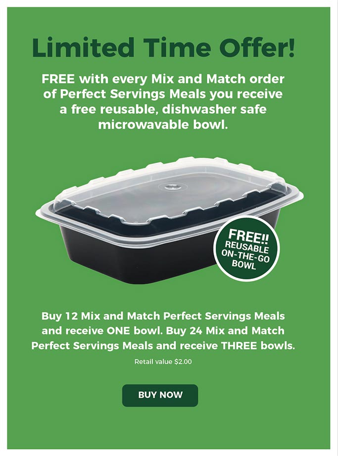 Limited Time Offer!Free with every Mix and Match order of Perfect Servings Meals you receive a free reusable, dishwasher safe 
microwavable bowl.